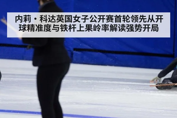 内莉·科达英国女子公开赛首轮领先从开球精准度与铁杆上果岭率解读强势开局