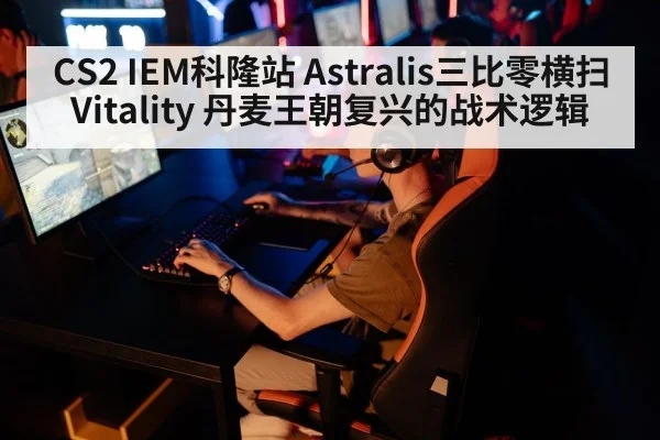 CS2 IEM科隆站 Astralis三比零横扫Vitality 丹麦王朝复兴的战术逻辑
